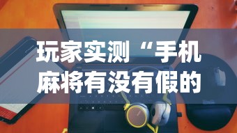 玩家实测“手机麻将有没有假的,感觉一打,我就输”(透视)其实确实有挂