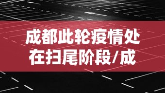 成都此轮疫情处在扫尾阶段/成都疫情排查