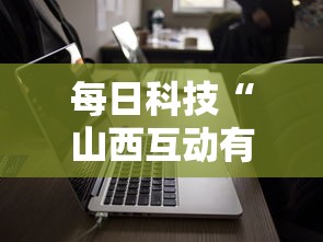 每日科技“山西互动有没有人开挂可以辅助 每日科技“山西互动有没有人开挂可以辅助