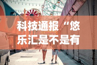 科技通报“悠乐汇是不是有挂吗”(确实有挂)