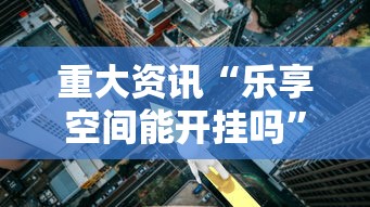 重大资讯“乐享空间能开挂吗”解密透视猫腻