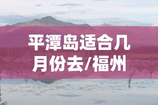 平潭岛适合几月份去/福州平潭岛适合几月份去 平潭岛适合几月份去/福州平潭岛适合几月份去