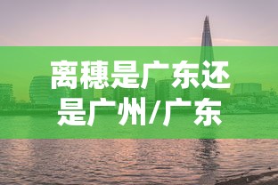 离穗是广东还是广州/广东离广州近吗 离穗是广东还是广州/广东离广州近吗