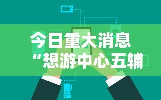 今日重大消息“想游中心五辅助工具可以辅助 今日重大消息“想游中心五辅助工具可以辅助