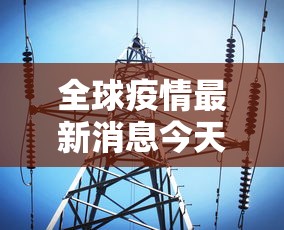 全球疫情最新消息今天:全球疫情实时播报最新消息 全球疫情最新消息今天:全球疫情实时播报最新消息