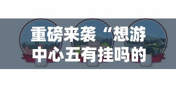 重磅来袭“想游中心五有挂吗的确可以”可以透视