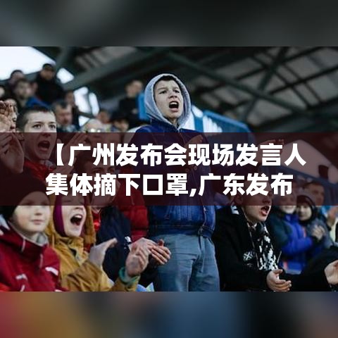 【广州发布会现场发言人集体摘下口罩,广东发布会直播】 【广州发布会现场发言人集体摘下口罩,广东发布会直播】