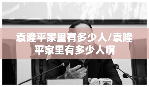袁隆平家里有多少人/袁隆平家里有多少人啊 袁隆平家里有多少人/袁隆平家里有多少人啊