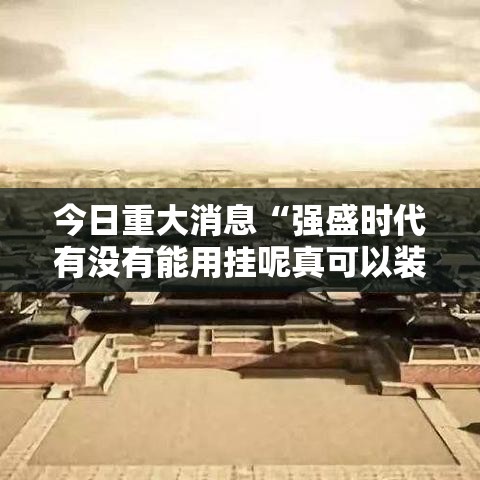 今日重大消息“强盛时代有没有能用挂呢真可以装挂