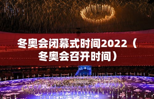 冬奥会闭幕式时间2022（冬奥会召开时间）