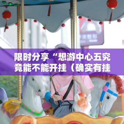 限时分享“想游中心五究竟能不能开挂（确实有挂）