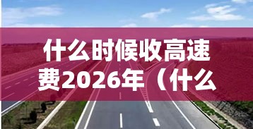 什么时候收高速费2026年(什么时候开始免收高速费) 什么时候收高速费2026年(什么时候开始免收高速费)